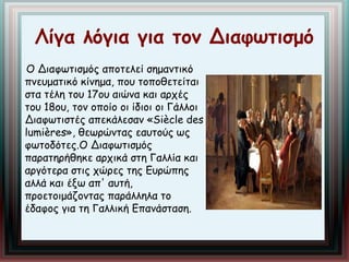 Λίγα λόγια για τον Διαφωτισμό 
Ο Διαφωτισμός αποτελεί σημαντικό 
πνευματικό κίνημα, που τοποθετείται 
στα τέλη του 17ου αιώνα και αρχές 
του 18ου, τον οποίο οι ίδιοι οι Γάλλοι 
Διαφωτιστές απεκάλεσαν «Siècle des 
lumières», θεωρώντας εαυτούς ως 
φωτοδότες.Ο Διαφωτισμός 
παρατηρήθηκε αρχικά στη Γαλλία και 
αργότερα στις χώρες της Ευρώπης 
αλλά και έξω απ' αυτή, 
προετοιμάζοντας παράλληλα το 
έδαφος για τη Γαλλική Επανάσταση. 
 