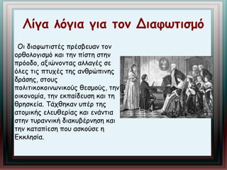 Λίγα λόγια για τον Διαφωτισμό 
Οι διαφωτιστές πρέσβευαν τον 
ορθολογισμό και την πίστη στην 
πρόοδο, αξιώνοντας αλλαγές σε 
όλες τις πτυχές της ανθρώπινης 
δράσης, στους 
πολιτικοκοινωνικούς θεσμούς, την 
οικονομία, την εκπαίδευση και τη 
θρησκεία. Τάχθηκαν υπέρ της 
ατομικής ελευθερίας και ενάντια 
στην τυραννική διακυβέρνηση και 
την καταπίεση που ασκούσε η 
Εκκλησία. 
 