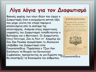Λίγα λόγια για τον Διαφωτισμό 
Βασικός φορέας των νέων ιδεών που έφερε ο 
Διαφωτισμός ήταν η ανερχόμενη αστική τάξη 
που μέχρι εκείνη την εποχή παρέμενε 
αποκλεισμένη από το σύστημα της 
απολυταρχίας. Ανάμεσα στους σημαντικούς 
εκφραστές του Διαφωτισμού τοποθετούνται ο 
Βολταίρος και ο Μοντεσκιέ. Οι Διαφωτιστές 
Ντενί Ντιντερό, Ζαν λε Ροντ ντ' Αλαμπέρ και 
Ζαν Ζακ Ρουσσώ συγκρότησαν το ιδεολογικό 
υπόβαθρο του Διαφωτισμού στην 
Εγκυκλοπαίδεια. Παράλληλα ο Τζων Λοκ 
διατύπωνε τη θεωρία του Κοινωνικού 
Συμβολαίου, προτρέποντας σε μια Ευρώπη που 
θα υποστήριζε τα δικαιώματα του ανθρώπου. 
Η Εγκυκλοπαίδεια 
 
