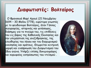 Διαφωτιστές: Βολταίρος 
Ο Φρανσουά Μαρί Αρουέ (21 Νοεμβρίου 
1694 – 30 Μαΐου 1778), ευρύτερα γνωστός 
με το ψευδώνυμο Βολταίρος, ήταν Γάλλος 
συγγραφέας, ιστορικός και φιλόσοφος, 
διάσημος για το πνεύμα του, τις επιθέσεις 
του εις βάρος της Καθολικής Εκκλησίας και 
την υπεράσπιση της ανεξιθρησκίας, της 
ελευθερίας του λόγου και του διαχωρισμού 
εκκλησίας και κράτους. Θεωρείται κεντρική 
μορφή και ενσάρκωση του Διαφωτισμού του 
18ου αιώνα. Υπήρξε επίσης δοκιμιογράφος 
και κορυφαίος εκπρόσωπος του ντεϊσμού . 
 