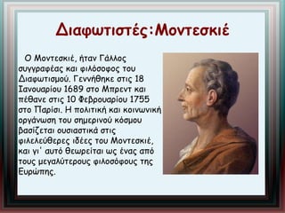 Διαφωτιστές:Μοντεσκιέ 
Ο Μοντεσκιέ, ήταν Γάλλος 
συγγραφέας και φιλόσοφος του 
Διαφωτισμού. Γεννήθηκε στις 18 
Ιανουαρίου 1689 στο Μπρεντ και 
πέθανε στις 10 Φεβρουαρίου 1755 
στο Παρίσι. Η πολιτική και κοινωνική 
οργάνωση του σημερινού κόσμου 
βασίζεται ουσιαστικά στις 
φιλελεύθερες ιδέες του Μοντεσκιέ, 
και γι' αυτό θεωρείται ως ένας από 
τους μεγαλύτερους φιλοσόφους της 
Ευρώπης. 
 