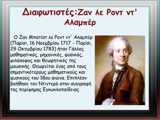 Διαφωτιστές:Ζαν λε Ροντ ντ' 
Αλαμπέρ 
Ο Ζαν Μπατίστ λε Ροντ ντ' Αλαμπέρ 
(Παρίσι, 16 Νοεμβρίου 1717 - Παρίσι, 
29 Οκτωβρίου 1783) ήταν Γάλλος 
μαθηματικός, μηχανικός, φυσικός, 
φιλόσοφος και θεωρητικός της 
μουσικής. Θεωρείται ένας από τους 
σημαντικότερους μαθηματικούς και 
φυσικούς του 18ου αιώνα. Επιπλέον 
βοήθησε τον Ντιντερό στην συγγραφή 
της περίφημης Εγκυκλοπαίδειας 
 