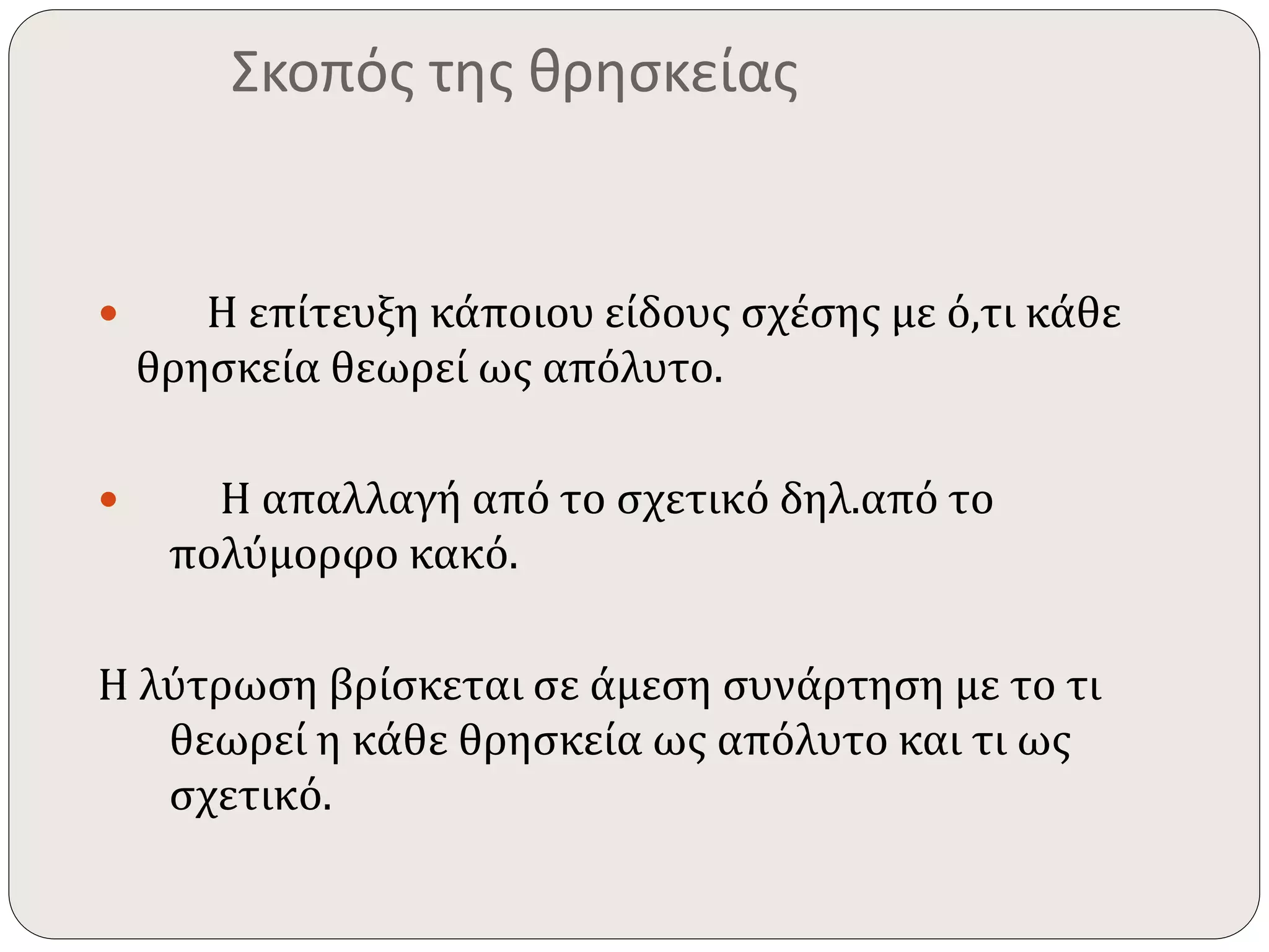 Σκοπός της θρησκείας 
 Η επίτευξη κάποιου είδους σχέσης με ό,τι κάθε 
θρησκεία θεωρεί ως απόλυτο. 
 Η απαλλαγή από το σχετικό δηλ.από το 
πολύμορφο κακό. 
Η λύτρωση βρίσκεται σε άμεση συνάρτηση με το τι 
θεωρεί η κάθε θρησκεία ως απόλυτο και τι ως 
σχετικό. 
 