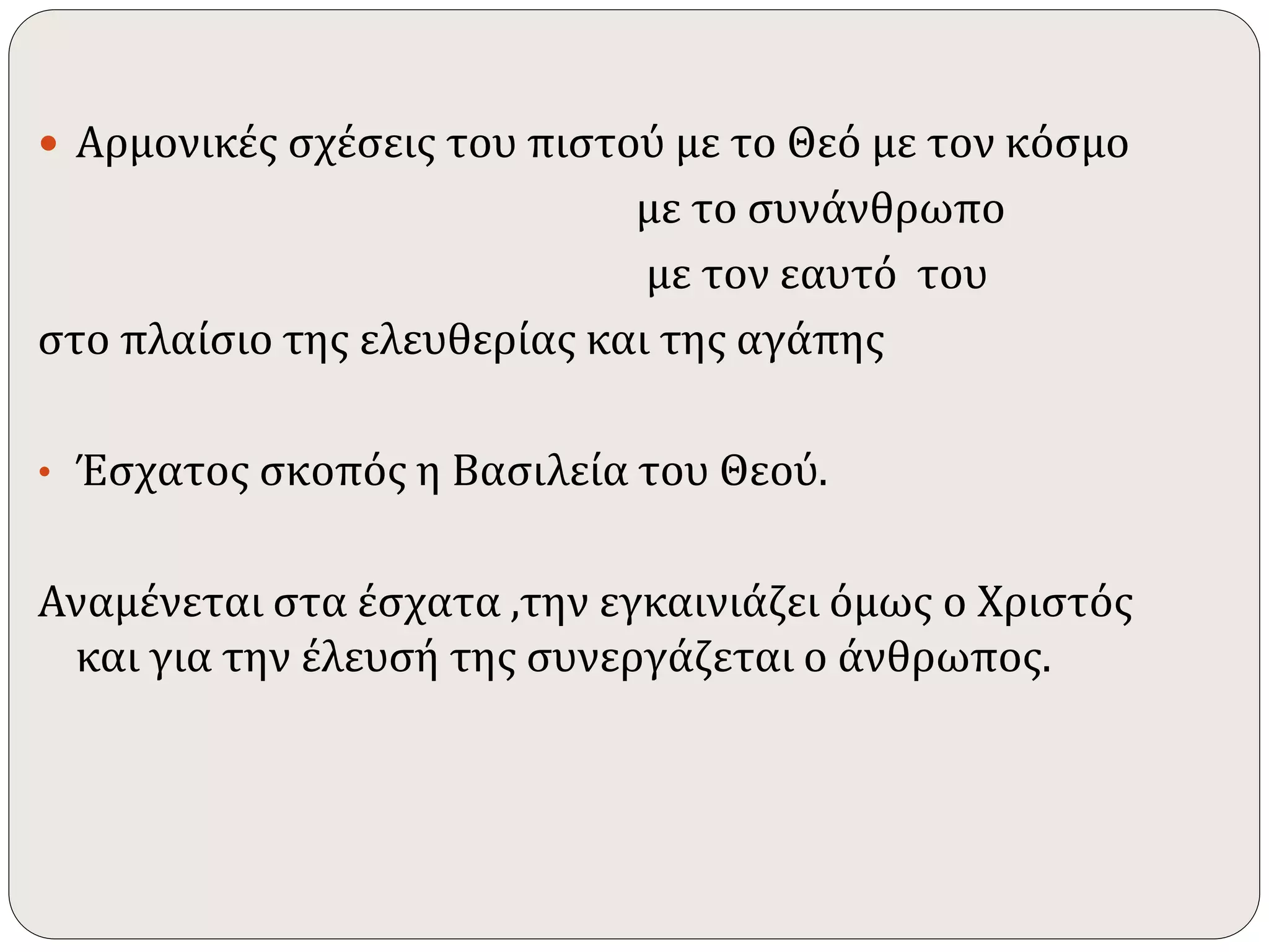  Αρμονικές σχέσεις του πιστού με το Θεό με τον κόσμο 
με το συνάνθρωπο 
με τον εαυτό του 
στο πλαίσιο της ελευθερίας και της αγάπης 
• Έσχατος σκοπός η Βασιλεία του Θεού. 
Αναμένεται στα έσχατα ,την εγκαινιάζει όμως ο Χριστός 
και για την έλευσή της συνεργάζεται ο άνθρωπος. 
 