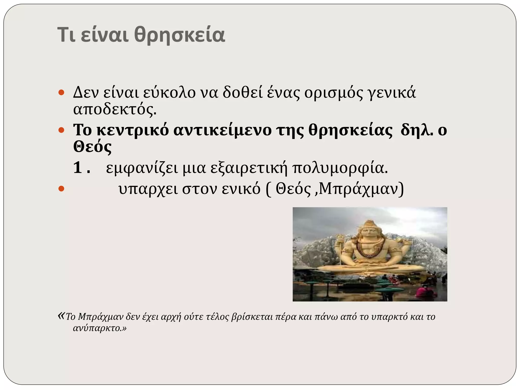 Τι είναι θρησκεία 
 Δεν είναι εύκολο να δοθεί ένας ορισμός γενικά 
αποδεκτός. 
 Το κεντρικό αντικείμενο της θρησκείας δηλ. ο 
Θεός 
1 . εμφανίζει μια εξαιρετική πολυμορφία. 
 υπαρχει στον ενικό ( Θεός ,Μπράχμαν) 
«Το Μπράχμαν δεν έχει αρχή ούτε τέλος βρίσκεται πέρα και πάνω από το υπαρκτό και το 
ανύπαρκτο.» 
 