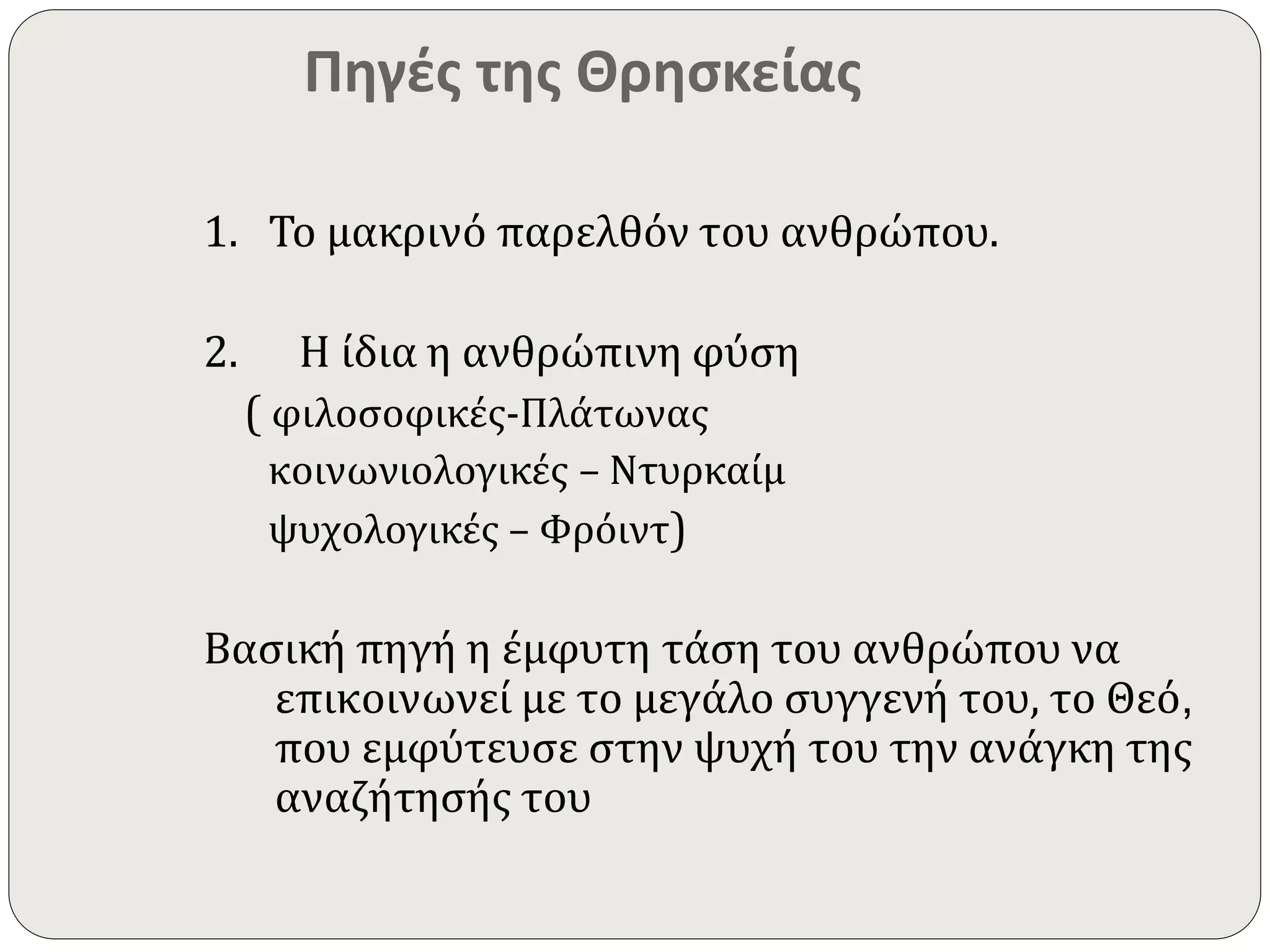 Πηγές της Θρησκείας 
1. Το μακρινό παρελθόν του ανθρώπου. 
2. Η ίδια η ανθρώπινη φύση 
( φιλοσοφικές-Πλάτωνας 
κοινωνιολογικές – Ντυρκαίμ 
ψυχολογικές – Φρόιντ) 
Βασική πηγή η έμφυτη τάση του ανθρώπου να 
επικοινωνεί με το μεγάλο συγγενή του, το Θεό, 
που εμφύτευσε στην ψυχή του την ανάγκη της 
αναζήτησής του 
 
