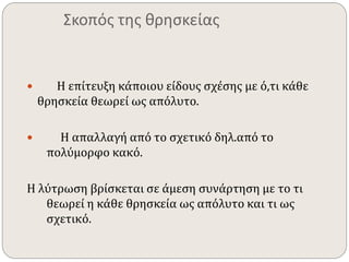 Σκοπός της θρησκείας 
 Η επίτευξη κάποιου είδους σχέσης με ό,τι κάθε 
θρησκεία θεωρεί ως απόλυτο. 
 Η απαλλαγή από το σχετικό δηλ.από το 
πολύμορφο κακό. 
Η λύτρωση βρίσκεται σε άμεση συνάρτηση με το τι 
θεωρεί η κάθε θρησκεία ως απόλυτο και τι ως 
σχετικό. 
 
