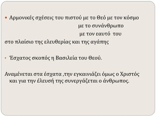  Αρμονικές σχέσεις του πιστού με το Θεό με τον κόσμο 
με το συνάνθρωπο 
με τον εαυτό του 
στο πλαίσιο της ελευθερίας και της αγάπης 
• Έσχατος σκοπός η Βασιλεία του Θεού. 
Αναμένεται στα έσχατα ,την εγκαινιάζει όμως ο Χριστός 
και για την έλευσή της συνεργάζεται ο άνθρωπος. 
 