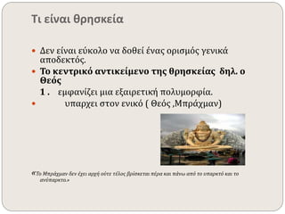 Τι είναι θρησκεία 
 Δεν είναι εύκολο να δοθεί ένας ορισμός γενικά 
αποδεκτός. 
 Το κεντρικό αντικείμενο της θρησκείας δηλ. ο 
Θεός 
1 . εμφανίζει μια εξαιρετική πολυμορφία. 
 υπαρχει στον ενικό ( Θεός ,Μπράχμαν) 
«Το Μπράχμαν δεν έχει αρχή ούτε τέλος βρίσκεται πέρα και πάνω από το υπαρκτό και το 
ανύπαρκτο.» 
 