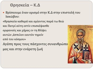 Θρησκεία – Κ.Δ 
 Βρίσκουμε έναν ορισμό στην Κ.Δ στην επιστολή του 
Ιακώβου: 
«θρησκεία καθαρά και αμίαντος παρά τω θεώ 
και Πατρί αύτη εστίν επισκέψασθε 
ορφανούς και χήρας εν τη θλίψει 
αυτών ,άσπιλον εαυτόν τηρείν 
από του κόσμου» 
Αγάπη προς τους πάσχοντες συνανθρώπους 
μας και στην ενάρετη ζωή 
 