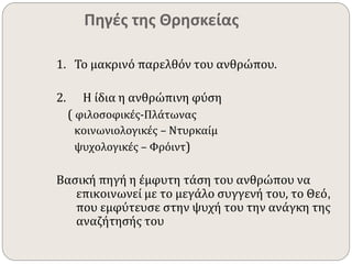 Πηγές της Θρησκείας 
1. Το μακρινό παρελθόν του ανθρώπου. 
2. Η ίδια η ανθρώπινη φύση 
( φιλοσοφικές-Πλάτωνας 
κοινωνιολογικές – Ντυρκαίμ 
ψυχολογικές – Φρόιντ) 
Βασική πηγή η έμφυτη τάση του ανθρώπου να 
επικοινωνεί με το μεγάλο συγγενή του, το Θεό, 
που εμφύτευσε στην ψυχή του την ανάγκη της 
αναζήτησής του 
 
