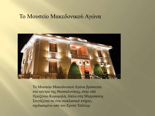 Το Μουσείο Μακεδονικού Αγώνα 
Το Μουσείο Μακεδονικού Αγώνα βρίσκεται 
στο κέντρο της Θεσσαλονίκης, στην οδό 
Προξένου Κορομηλά, δίπλα στη Μητρόπολη. 
Στεγάζεται σε ένα νεοκλασικό κτήριο, 
σχεδιασμένο από τον Ερνστ Τσίλλερ. 
 