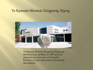 Το Κρατικό Μουσείο Σύγχρονης Τέχνης 
Το Κρατικό Μουσείο Σύγχρονης Τέχνης της 
Θεσσαλονίκης ιδρύθηκε το 1997 μετά την 
απόκτηση της Συλλογής του Γεωργίου 
Κωστάκη με έργα καλλιτεχνών της ρωσικής 
πρωτοπορίας. 
 