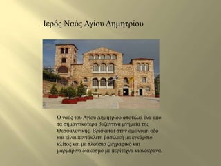 Ιερός Ναός Αγίου Δημητρίου 
Ο ναός του Αγίου Δημητρίου αποτελεί ένα από 
τα σημαντικότερα βυζαντινά μνημεία της 
Θεσσαλονίκης. Βρίσκεται στην ομώνυμη οδό 
και είναι πεντάκλιτη βασιλική με εγκάρσιο 
κλίτος και με πλούσιο ζωγραφικό και 
μαρμάρινο διάκοσμο με περίτεχνα κιονόκρανα. 
 