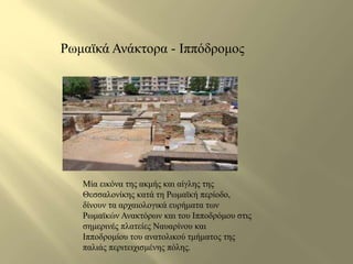 Ρωμαϊκά Ανάκτορα - Ιππόδρομος 
Μία εικόνα της ακμής και αίγλης της 
Θεσσαλονίκης κατά τη Ρωμαϊκή περίοδο, 
δίνουν τα αρχαιολογικά ευρήματα των 
Ρωμαϊκών Ανακτόρων και του Ιπποδρόμου στις 
σημερινές πλατείες Ναυαρίνου και 
Ιπποδρομίου του ανατολικού τμήματος της 
παλιάς περιτειχισμένης πόλης. 
 