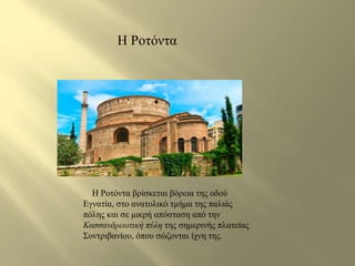 Η Ροτόντα 
Η Ροτόντα βρίσκεται βόρεια της οδού 
Εγνατία, στο ανατολικό τμήμα της παλιάς 
πόλης και σε μικρή απόσταση από την 
Κασσανδρεωτική πύλη της σημερινής πλατείας 
Συντριβανίου, όπου σώζονται ίχνη της. 
 