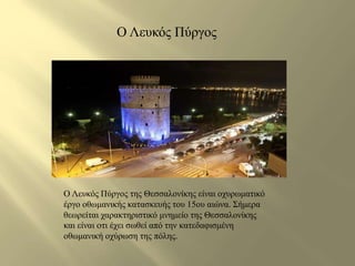 Ο Λευκός Πύργος 
Ο Λευκός Πύργος της Θεσσαλονίκης είναι οχυρωματικό 
έργο οθωμανικής κατασκευής του 15ου αιώνα. Σήμερα 
θεωρείται χαρακτηριστικό μνημείο της Θεσσαλονίκης 
και είναι oτι έχει σωθεί από την κατεδαφισμένη 
οθωμανική οχύρωση της πόλης. 
 
