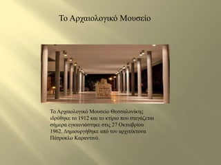 Το Αρχαιολογικό Μουσείο 
Το Αρχαιολογικό Μουσείο Θεσσαλονίκης 
ιδρύθηκε το 1912 και το κτίριο που στεγάζεται 
σήμερα εγκαινιάστηκε στις 27 Οκτωβρίου 
1962. Δημιουργήθηκε από τον αρχιτέκτονα 
Πάτροκλο Καραντινό. 
 