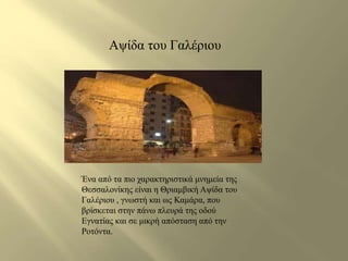 Αψίδα του Γαλέριου 
Ένα από τα πιο χαρακτηριστικά μνημεία της 
Θεσσαλονίκης είναι η Θριαμβική Αψίδα του 
Γαλέριου , γνωστή και ως Καμάρα, που 
βρίσκεται στην πάνω πλευρά της οδού 
Εγνατίας και σε μικρή απόσταση από την 
Ροτόντα. 
 