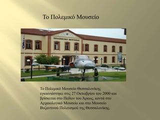 Το Πολεμικό Μουσείο 
Το Πολεμικό Μουσείο Θεσσαλονίκης 
εγκαινιάστηκε στις 27 Οκτωβρίου του 2000 και 
βρίσκεται στο Πεδίον του Άρεως, κοντά στο 
Αρχαιολογικό Μουσείο και στο Μουσείο 
Βυζαντινού Πολιτισμού της Θεσσαλονίκης. 
 