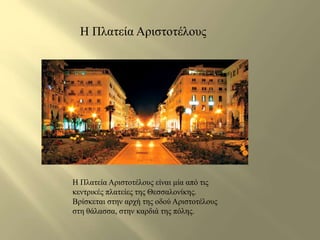 H Πλατεία Αριστοτέλους 
H Πλατεία Αριστοτέλους είναι μία από τις 
κεντρικές πλατείες της Θεσσαλονίκης. 
Βρίσκεται στην αρχή της οδού Αριστοτέλους 
στη θάλασσα, στην καρδιά της πόλης. 
 