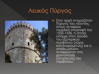  Στην αρχή ονομαζόταν 
Πύργος του Λέοντος, 
όπως αναφέρει 
τουρκική επιγραφή του 
1535-1536, η οποία 
υπήρχε στην είσοδό 
του εξωτερικού 
περιβόλου (τώρα 
κατεδαφισμένος) και η 
οποία μάλλον 
αναφερόταν στη 
χρονολογία 
κατασκευής του 
περιβόλου. 
 