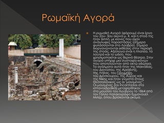  Η ρωμαϊκή Αγορά (φόρουμ) είναι έργο 
του 2ου- 3ου αιώνα μ. Χ. και η στοά της 
ήταν διπλή, με κίονες που είχαν 
ανάγλυφες παραστάσεις (σήμερα 
φυλάσσονται στο Λούβρο). Σήμερα 
διοργανώνονται εκθέσεις στην περιοχή 
της στοάς. Αξιόλογα είναι η πλατεία, τα 
λουτρά και το ωδείο, που 
χρησιμοποιείται ως θερινό θέατρο. Στην 
αγορά υπήρχε μια συστοιχία κιόνων 
που αποτελούνταν από οκτώ ειδώλεια. 
Τα αγάλματα αυτά ήταν της Μαινάδας, 
του Διονύσου, της Αριάδνης, 
της Λήδας, του Γανυμήδη, 
του Διόσκουρου, της Αύρας και 
της Νίκης και ήταν γνωστά στους 
Θεσσαλονικείς ως οι "μαγεμένες". 
Οι μαγεμένες (las incantadas στα 
ισπανοεβραϊκά) μεταφέρθηκαν 
στο μουσείο του Λούβρου το 1864 από 
τον Γάλλο παλαιογράφο Εμμανουέλ 
Μιλέρ, όπου βρίσκονται ακόμα. 
 