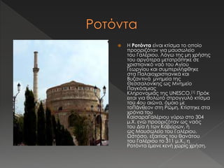  H Ροτόντα είναι κτίσμα το οποίο 
προοριζόταν για μαυσωλείο 
του Γαλέριου. Λόγω της μη χρήσης 
του αργότερα μετατράπηκε σε 
χριστιανικό ναό του Αγίου 
Γεωργίου και συμπεριλήφθηκε 
στα Παλαιοχριστιανικά και 
Βυζαντινά μνημεία της 
Θεσσαλονίκης ως Μνημείο 
Παγκόσμιας 
Κληρονομιάς της UNESCO.[1] Πρόκ 
ειται για θολωτό στρογγυλό κτίσμα 
του 4ου αιώνα, όμοιο με 
τοΠάνθεον στη Ρώμη. Κτίστηκε στα 
χρόνια του 
ΚαίσαραΓαλέριου γύρω στο 304 
μ.Χ. ενώ προοριζόταν ως ναός 
του Δία ή των Καβείρων, ή 
ως Μαυσωλείο του Γαλέριου. 
Ωστόσο, εξαιτίας του θανάτου 
του Γαλέριου το 311 μ.Χ., η 
Ροτόντα έμεινε κενή χωρίς χρήση. 
 