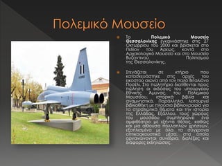  Το Πολεμικό Μουσείο 
Θεσσαλονίκης εγκαινιάστηκε στις 27 
Οκτωβρίου του 2000 και βρίσκεται στο 
Πεδίον του Άρεως, κοντά στο 
Αρχαιολογικό Μουσείο και στο Μουσείο 
Βυζαντινού Πολιτισμού 
της Θεσσαλονίκης. 
 Στεγάζεται σε κτήριο που 
κατασκευάστηκε στις αρχές του 
εικοστού αιώνα από τον Ιταλό Βιταλιάνο 
Ποσέλι. Στο πωλητήριο διατίθενται προς 
πώληση οι εκδόσεις του υπουργείου 
Εθνικής Άμυνας, του Πολεμικού 
Μουσείου, ιστορικά βιβλία και 
αναμνηστικά. Παράλληλα, λειτουργεί 
βιβλιοθήκη με πλούσια βιβλιογραφία για 
τα στρατιωτικά θέματα και την ιστορία 
της Ελλάδας. Εξάλλου, τους χώρους 
του μουσείου συμπληρώνει ένα 
αμφιθέατρο με εξήντα θέσεις, καθώς 
και μία αίθουσα πολλαπλών χρήσεων, 
εξοπλισμένα με όλα τα σύγχρονα 
οπτικοακουστικά μέσα, στα οποία 
οργανώνονται συνέδρια, διαλέξεις και 
διάφορες εκδηλώσεις. 
 