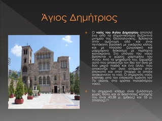  Ο ναός του Αγίου Δημητρίου αποτελεί 
ένα από τα σημαντικότερα βυζαντινά 
μνημεία της Θεσσαλονίκης. Βρίσκεται 
στην ομώνυμη οδό και είναι 
πεντάκλιτη βασιλική με εγκάρσιο κλίτος 
και με πλούσιο ζωγραφικό και 
μαρμάρινο διάκοσμο με περίτεχνα 
κιονόκρανα. Στο υπόγειο του ναού 
βρίσκεται ο χώρος μαρτυρίου του 
Αγίου. Από τα ψηφιδωτά του, ξεχωρίζει 
αυτό που απεικονίζει τον ίδιο τον άγιο με 
δύο μικρά παιδιά και ένα άλλο, που 
απεικονίζει τον άγιο ανάμεσα στον 
επίσκοπο και στον έπαρχο οι οποίοι 
ανακαίνισαν το ναό. Ο σημερινός ναός 
κτίστηκε από τον επίσκοπο Ιωάννη τον 
7ο αιώνα, στα ερείπια παλαιότερου 
ναού. 
 Το σημερινό κτίσμα είναι ξυλόστεγο 
χωρίς θόλο και οι διαστάσεις κάτοψής 
του είναι 43,58 μ. (μήκος) και 33 μ. 
(πλάτος).[1] 
 