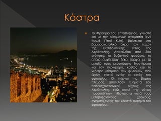 Το Φρούριο του Επταπυργίου, γνωστό 
και με την οθωμανική ονομασία Γεντί 
Κουλέ (Yedi Kule), βρίσκεται στο 
βορειοανατολικό άκρο των τειχών 
της Θεσσαλονίκης, εντός της 
Ακρόπολης. Αποτελείται από δύο 
ενότητες: το βυζαντινό φρούριο, το 
οποίο συνθέτουν δέκα πύργοι με τα 
μεταξύ τους μεσοπύργια διαστήματα 
και τον περίδρομο, καθώς και τα 
νεότερα κτίσματα των φυλακών, που 
έχουν κτιστεί εντός κι εκτός του 
φρουρίου. Οι πύργοι της βόρεια 
πλευράς αποτελούν τμήματα του 
παλαιοχριστιανικού τείχους της 
Ακρόπολης, ενώ αυτοί της νότιας 
προστέθηκαν πιθανότατα κατά τους 
μεταβυζαντινούς χρόνους, 
σχηματίζοντας τον κλειστό πυρήνα του 
φρουρίου. 
 