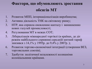 3 
Фактори, що обумовлюють зростання 
обсягів МТ 
1. Розвиток МПП, інтернаціоналізація виробництва; 
2. Активна діяльність ТНК на світовому ринку; 
3. НТР, яка сприяла оновленню капталу і виникненню 
нових галузей промисловості; 
4. Регулювання МТ в межах СОТ; 
5. Лібералізація міжнародної торгівлі (в країнах, де діє 
режим найбільшого сприяння середній митний тариф 
знизився з 14,1% у 1995р. до 9,4% у 2007р. ); 
6. Розвиток торгово-економічної інтеграції (створення ВЕЗ, 
торговельних союзів); 
7. Здобуття політичної незалежності колишніми 
колоніальними країнами. 
 