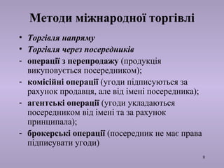 8 
Методи міжнародної торгівлі 
• Торгівля напряму 
• Торгівля через посередників 
- операції з перепродажу (продукція 
викуповується посередником); 
- комісійні операції (угоди підписуються за 
рахунок продавця, але від імені посередника); 
- агентські операції (угоди укладаються 
посередником від імені та за рахунок 
принципала); 
- брокерські операції (посередник не має права 
підписувати угоди) 
 