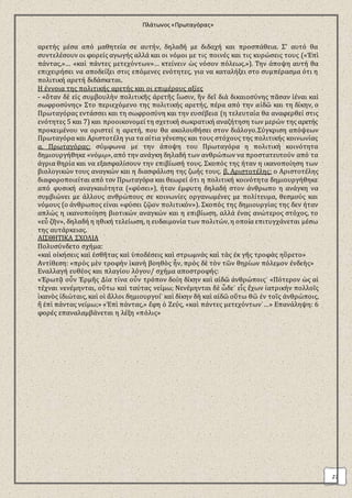 Πλάτωνος «Πρωταγόρας» 
27 
αρετής μέσα από μαθητεία σε αυτήν, δηλαδή με διδαχή και προσπάθεια. Σ’ αυτό θα 
συντελέσουν οι φορείς αγωγής αλλά και οι νόμοι με τις ποινές και τις κυρώσεις τους («Ἐπὶ 
πάντας,»… «καὶ πάντες μετεχόντων»… κτείνειν ὡς νόσον πόλεως.»). Την άποψη αυτή θα 
επιχειρήσει να αποδείξει στις επόμενες ενότητες, για να καταλήξει στο συμπέρασμα ότι η 
πολιτική αρετή διδάσκεται. 
Η έννοια της πολιτικής αρετής και οι επιμέρους αξίες 
- «ὅταν δὲ εἰς συμβουλὴν πολιτικῆς ἀρετῆς ἴωσιν, ἣν δεῖ διὰ δικαιοσύνης πᾶσαν ἰέναι καὶ 
σωφροσύνης» Στο περιεχόμενο της πολιτικής αρετής, πέρα από την αἰδῶ και τη δίκην, ο 
Πρωταγόρας εντάσσει και τη σωφροσύνη και την ευσέβεια (η τελευταία θα αναφερθεί στις 
ενότητες 5 και 7) και προοικονομεί τη σχετική σωκρατική αναζήτηση των μερών της αρετής 
προκειμένου να οριστεί η αρετή, που θα ακολουθήσει στον διάλογο.Σύγκριση απόψεων 
Πρωταγόρα και Αριστοτέλη για τα αίτια γένεσης και τους στόχους της πολιτικής κοινωνίας 
α. Πρωταγόρας: σύμφωνα με την άποψη του Πρωταγόρα η πολιτική κοινότητα 
δημιουργήθηκε «νόμῳ», από την ανάγκη δηλαδή των ανθρώπων να προστατευτούν από τα 
άγρια θηρία και να εξασφαλίσουν την επιβίωσή τους. Σκοπός της ήταν η ικανοποίηση των 
βιολογικών τους αναγκών και η διασφάλιση της ζωής τους. β. Αριστοτέλης: ο Αριστοτέλης 
διαφοροποιείται από τον Πρωταγόρα και θεωρεί ότι η πολιτική κοινότητα δημιουργήθηκε 
από φυσική αναγκαιότητα («φύσει»), ήταν έμφυτη δηλαδή στον άνθρωπο η ανάγκη να 
συμβιώνει με άλλους ανθρώπους σε κοινωνίες οργανωμένες με πολίτευμα, θεσμούς και 
νόμους (ο άνθρωπος είναι «φύσει ζῷον πολιτικόν»). Σκοπός της δημιουργίας της δεν ήταν 
απλώς η ικανοποίηση βιοτικών αναγκών και η επιβίωση, αλλά ένας ανώτερος στόχος, το 
«εὖ ζῆν», δηλαδή η ηθική τελείωση, η ευδαιμονία των πολιτών, η οποία επιτυγχάνεται μέσω 
της αυτάρκειας. 
ΑΙΣΘΗΤΙΚΑ ΣΧΟΛΙΑ 
Πολυσύνδετο σχήμα: 
«καὶ οἰκήσεις καὶ ἐσθῆτας καὶ ὑποδέσεις καὶ στρωμνὰς καὶ τὰς ἐκ γῆς τροφὰς ηὕρετο» 
Αντίθεση: «πρὸς μὲν τροφὴν ἱκανὴ βοηθὸς ἦν, πρὸς δὲ τὸν τῶν θηρίων πόλεμον ἐνδεὴς» 
Εναλλαγή ευθέος και πλαγίου λόγου/ σχήμα αποστροφής: 
«Ἐρωτᾷ οὖν Ἑρμῆς Δία τίνα οὖν τρόπον δοίη δίκην καὶ αἰδῶ ἀνθρώποις˙ «Πότερον ὡς αἱ 
τέχναι νενέμηνται, οὕτω καὶ ταύτας νείμω; Νενέμηνται δὲ ὧδε˙ εἷς ἔχων ἰατρικὴν πολλοῖς 
ἱκανὸς ἰδιώταις, καὶ οἱ ἄλλοι δημιουργοί˙ καὶ δίκην δὴ καὶ αἰδῶ οὕτω θῶ ἐν τοῖς ἀνθρώποις, 
ἢ ἐπὶ πάντας νείμω;» «Ἐπὶ πάντας,» ἔφη ὁ Ζεύς, «καὶ πάντες μετεχόντων˙…» Επανάληψη: 6 
φορές επαναλαμβάνεται η λέξη «πόλις» 
 