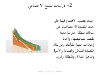 -2 دراسات المسح الاجتماعي 
حيث ينصب الاهتمام فيها على 
بحث القضايا الاجتماعية، عن 
سكان منطقة جغرافية معينة 
بقصد تشخيصها، واتخاذ 
إجراءات معينة بشأنها، ومن تلك 
القضايا السكن والصحة والأسرة 
وظاهرة الطلاق والبطالة وغ يره. 
اعداد وتقديم / بدر بن سعيد الدوسري 2014 
 