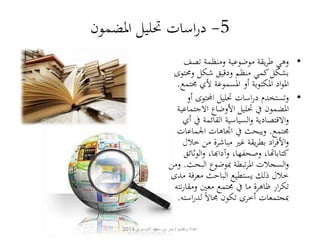 -5 دراسات تحليل المضمون 
• وهي طريقة موضوعية ومنظمة تصف 
بشكل كمي منظم ودقيق شكل ومحتوى 
المواد المكتوبة أو المسموعة لأي مجتمع. 
• وتستخدم دراسات تحليل المحتوى أو 
المضمون في تحليل الأوضاع الاجتماعية 
والاقتصادية والسياسية القائمة في أي 
مجتمع. ويبحث في اتجاهات الجماعات 
والأفراد بطريقة غير مباشرة من خلال 
كتاباتها، وصحفها، وآدابها، والوثائق 
والسجلات المرتبطة بموضوع البحث. ومن 
خلال ذلك يستطيع الباحث معرفة مدى 
تكرار ظاهرة ما في مجتمع معين ومقارنته 
بمجتمعات أخرى تكون مجالا لدراسته. 
اعداد وتقديم / بدر بن سعيد الدوسري 2014 
 