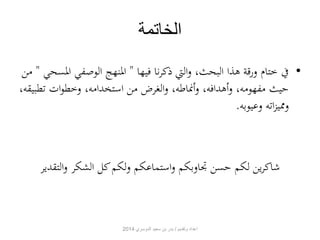 الخاتمة 
• في ختام ورقة هذا البحث، والتي ذكرنا فيها " المنهج الوصفي المسحي " من 
حيث مفهومه، وأهدافه، وأنماطه، والغرض من استخدامه، وخطوات تطبيقه، 
ومميزاته وعيوبه. 
شاكرين لكم حسن تجاوبكم واستماعكم ولكم كل الشكر والتقدير 
اعداد وتقديم / بدر بن سعيد الدوسري 2014 
