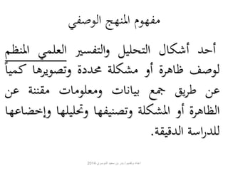مفهوم المنهج الوصفي 
أحد أشكال التحليل والتفسير العلمي المنظم 
لوصف ظاهرة أو مشكلة محددة وتصويرها كمي ا 
عن طريق جمع بيانات ومعلومات مقننة عن 
الظاهرة أو المشكلة وتصنيفها وتحليلها وإخضاعها 
للدراسة الدقيقة. 
اعداد وتقديم / بدر بن سعيد الدوسري 2014 
 