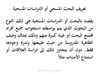تعريف البحث المسحي أو الدراسات المسحية 
يقصد بالبحث أو الدراسات المسحية هي ذلك النوع 
من البحوث الذي يتم بواسطته استجواب جميع أفراد 
مجتمع البحث أو عينة كبيرة منهم وذلك بهدف وصف 
الظاهرة المدروسة من حيث طبيعتها وندرة وج ودها 
فقط, دون أن يتجاوز ذلك إلى دراسة العلاقات أو 
استنتاج الأسباب مثلا ا 
اعداد وتقديم / بدر بن سعيد الدوسري 2014 
 