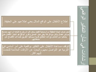 إرشادات في شأن التفكير الواقعي 
اطلاع الأطفال على الواقع الماثل يعني اطلاعهم على الحقيقة. 
نحن نعرف أحيانا الحقيقة مرة وصعبة فكيف يمكن لأب أن يشرح لأبنائه أن أمهم مصابة 
بمرض عضال ولكن مع كل هذا يبقى خيار الصدق وتقرير الواقع هو الخيار الأفضل حتى 
يتمكنوا من التعامل مع أشد الحقائق قسوة ويسلكوا الطريق نفسه ف الإفصاح عن 
مشكلاتهم. 
تتوقف مساعدة الأطفال على التفكير بواقعية على أمر أساسي في 
التربية هو التواصل معهم والبحث عن الأوقات الملائمة للتحدث 
إليهم أكثر. 
 