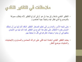 • التفكير النقدي نشاط راق جدا بل هو أرقى أنواع التفكير لأنه يتطلب معرفة 
بالموضوع الذي نفكر فيه وتخيلا جيدا لعناصره. 
• حتى تتجه الأسر والمدارس إلى تعليم الصغار التفكير الناقد لابد لها من أن تمتلك 
الإيمان بقدرة الأطفال على تعلم هذا النوع من التفكير كما لابد لها من الإيمان 
بحقهم في أن يبدوا وجهات نظرهم في كل ما يحيط بهم. 
• يعتمد التفكير النقدي اعتمادا شبه كلي على إدراك المحاسن والمساوئ والإيجابيات 
والسلبيات موضع النظر. 
 