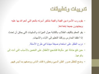 • يقوم رب الأسرة بين الفينة والفينة بتذكير أسرته بالنعم التي أنعم الله بها عليه 
ويجتهدون جميعا بتعدادها. 
• يقو المعلم بتكليف الطلاب بالكتابة حول الميزات والسلبيات التي يمكن أن تحدث 
إذا أغلقنا المدارس ووكلنا التعليم إلى الآباء والأمهات. 
• درب الطفل على استخدام صيغة مهذبة في طرح الأسئلة. 
• حين تقع حادثة غير مألوفة فلنشجع الأطفال على التخمين بالأسباب التي أدت إلى 
وقوعها. 
• وضح للطفل ضرر الظن السيئ وخطورة قذف الناس ووصفهم بما ليس فيهم. 
 