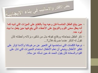 • حين يبلغ الطفل الخامسة فإن وعيه يبدأ بالتفتح على الميزات التي لديه كما 
أنه يعقل معنى اللوم والتوبيخ على الأخطاء التي يقع فيها حين يفعل ما نهاه 
أبوه عنه. 
• ذكر الطفل بنجاحاته ووقائع تفوقه بدل من تذكيره بزلاته وأخطائه كأن 
تقول له أتذكر عندما ضربك فلان؟... 
• نوعية الكلمات التي نستخدمها في التعبير عن مرغوباتنا وآلامنا تؤثر على 
تفكير الأطفال وينبغي أن نعلم الأطفال استخدام التعبيرات التي تدل على 
القوة والسعادة كأن يقول الحمد لله حين تسأله عن حاله. 
 