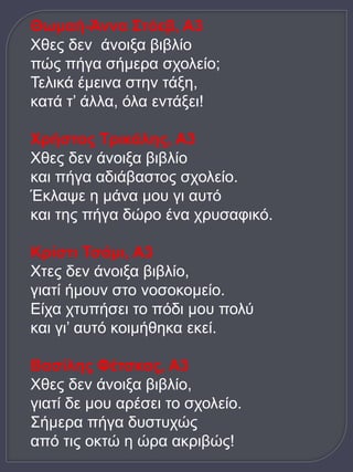 Θωμαή-Άννα Στόεβ, Α3 
Χθες δεν άνοιξα βιβλίο 
πώς πήγα σήμερα σχολείο; 
Τελικά έμεινα στην τάξη, 
κατά τ’ άλλα, όλα εντάξει! 
Χρήστος Τρικάλης, Α3 
Χθες δεν άνοιξα βιβλίο 
και πήγα αδιάβαστος σχολείο. 
Έκλαψε η μάνα μου γι αυτό 
και της πήγα δώρο ένα χρυσαφικό. 
Κρίστι Τσάμι, Α3 
Χτες δεν άνοιξα βιβλίο, 
γιατί ήμουν στο νοσοκομείο. 
Είχα χτυπήσει το πόδι μου πολύ 
και γι’ αυτό κοιμήθηκα εκεί. 
Βασίλης Φέτσκας, Α3 
Χθες δεν άνοιξα βιβλίο, 
γιατί δε μου αρέσει το σχολείο. 
Σήμερα πήγα δυστυχώς 
από τις οκτώ η ώρα ακριβώς! 
 