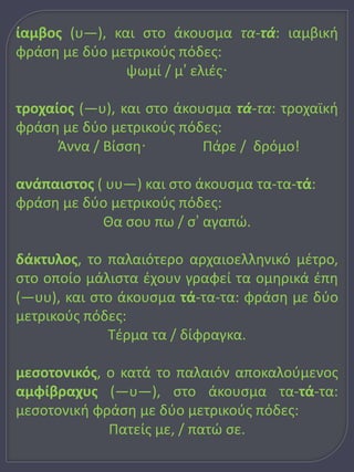 ίαμβος (υ―), και στο άκουσμα τα-τά: ιαμβική 
φράση με δύο μετρικούς πόδες: 
ψωμί / μ’ ελιές· 
τροχαίος (―υ), και στο άκουσμα τά-τα: τροχαϊκή 
φράση με δύο μετρικούς πόδες: 
Άννα / Βίσση· Πάρε / δρόμο! 
ανάπαιστος ( υυ―) και στο άκουσμα τα-τα-τά: 
φράση με δύο μετρικούς πόδες: 
Θα σου πω / σ’ αγαπώ. 
δάκτυλος, το παλαιότερο αρχαιοελληνικό μέτρο, 
στο οποίο μάλιστα έχουν γραφεί τα ομηρικά έπη 
(―υυ), και στο άκουσμα τά-τα-τα: φράση με δύο 
μετρικούς πόδες: 
Τέρμα τα / δίφραγκα. 
μεσοτονικός, ο κατά το παλαιόν αποκαλούμενος 
αμφίβραχυς (―υ―), στο άκουσμα τα-τά-τα: 
μεσοτονική φράση με δύο μετρικούς πόδες: 
Πατείς με, / πατώ σε. 
 