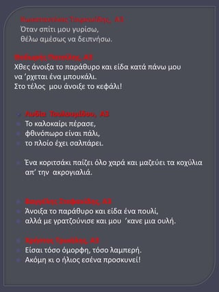 Θοδωρής Πατσίλης, Α3 
Χθες άνοιξα το παράθυρο και είδα κατά πάνω μου 
να ’ρχεται ένα μπουκάλι. 
Στο τέλος μου άνοιξε το κεφάλι! 
 Λυδία Τουλουμίδου, Α3 
 Το καλοκαίρι πέρασε, 
 φθινόπωρο είναι πάλι, 
 το πλοίο έχει σαλπάρει. 
 Ένα κοριτσάκι παίζει όλο χαρά και μαζεύει τα κοχύλια 
απ’ την ακρογιαλιά. 
 Βαγγέλης Στεφανίδης, Α3 
 Άνοιξα το παράθυρο και είδα ένα πουλί, 
 αλλά με γρατζούνισε και μου ’κανε μια ουλή. 
 Χρήστος Τρικάλης, Α3 
 Είσαι τόσο όμορφη, τόσο λαμπερή. 
 Ακόμη κι ο ήλιος εσένα προσκυνεί! 
 