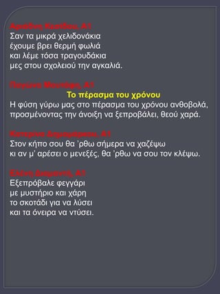 Αριάδνη Κεσίδου, Α1 
Σαν τα μικρά χελιδονάκια 
έχουμε βρει θερμή φωλιά 
και λέμε τόσα τραγουδάκια 
μες στου σχολειού την αγκαλιά. 
Παγώνα Μουτάφη, Α1 
Το πέρασμα του χρόνου 
Η φύση γύρω μας στο πέρασμα του χρόνου ανθοβολά, 
προσμένοντας την άνοιξη να ξεπροβάλει, θεού χαρά. 
Κατερίνα Δημομάρκου, Α1 
Στον κήπο σου θα ’ρθω σήμερα να χαζέψω 
κι αν μ’ αρέσει ο μενεξές, θα ’ρθω να σου τον κλέψω. 
Ελένη Διαμαντή, Α1 
Εξεπρόβαλε φεγγάρι 
με μυστήριο και χάρη 
το σκοτάδι για να λύσει 
και τα όνειρα να ντύσει. 
 