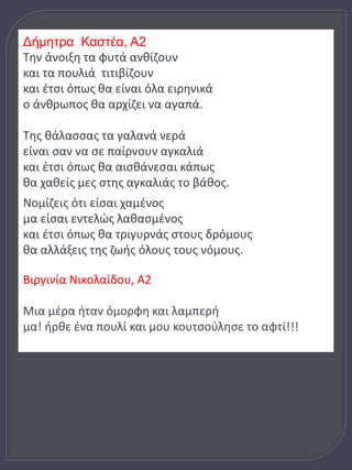 Δήμητρα Καστέα, Α2 
Την άνοιξη τα φυτά ανθίζουν 
και τα πουλιά τιτιβίζουν 
και έτσι όπως θα είναι όλα ειρηνικά 
ο άνθρωπος θα αρχίζει να αγαπά. 
Της θάλασσας τα γαλανά νερά 
είναι σαν να σε παίρνουν αγκαλιά 
και έτσι όπως θα αισθάνεσαι κάπως 
θα χαθείς μες στης αγκαλιάς το βάθος. 
Νομίζεις ότι είσαι χαμένος 
μα είσαι εντελώς λαθασμένος 
και έτσι όπως θα τριγυρνάς στους δρόμους 
θα αλλάξεις της ζωής όλους τους νόμους. 
Βιργινία Νικολαίδου, Α2 
Μια μέρα ήταν όμορφη και λαμπερή 
μα! ήρθε ένα πουλί και μου κουτσούλησε το αφτί!!! 
 