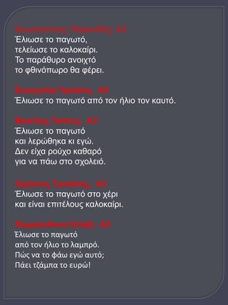 Κωνσταντίνος Τσιρκινίδης, Α3 
Έλιωσε το παγωτό, 
τελείωσε το καλοκαίρι. 
Το παράθυρο ανοιχτό 
το φθινόπωρο θα φέρει. 
Ευαγγελία Τρικάλη, Α3 
Έλιωσε το παγωτό από τον ήλιο τον καυτό. 
Βασίλης Τσάτας, Α3 
Έλιωσε το παγωτό 
και λερώθηκα κι εγώ. 
Δεν είχα ρούχο καθαρό 
για να πάω στο σχολειό. 
Χρήστος Τρικάλης, Α3 
Έλιωσε το παγωτό στο χέρι 
και είναι επιτέλους καλοκαίρι. 
Θωμαή-Άννα Στόεβ, Α3 
Έλιωσε το παγωτό 
από τον ήλιο το λαμπρό. 
Πώς να το φάω εγώ αυτό; 
Πάει τζάμπα το ευρώ! 
 