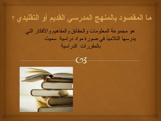 ما المقصود بالمنهج المدرسي القديم أو التقليدي ؟ 
هو مجموعة المعلومات والحقائق والمفاهيم والفككار التي 
يدرسها التلميذ فكي صورة مواد دراسية سميت 
بالمقررات الدراسية 
 